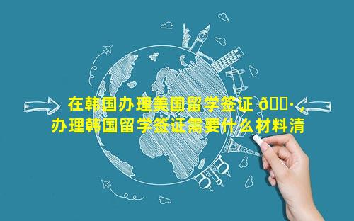 在韩国办理美国留学签证 🌷 ,办理韩国留学签证需要什么材料清单